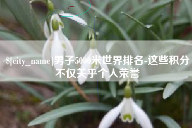 新昌男子5000米世界排名-这些积分不仅关乎个人荣誉