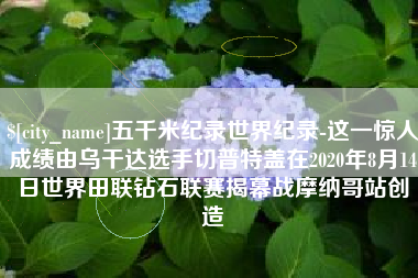 新昌五千米纪录世界纪录-这一惊人成绩由乌干达选手切普特盖在2020年8月14日世界田联钻石联赛揭幕战摩纳哥站创造
