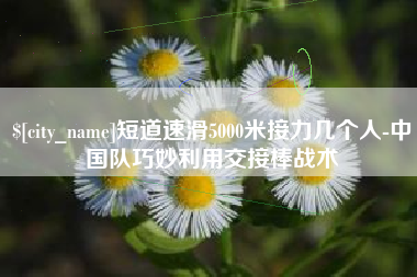 新昌短道速滑5000米接力几个人-中国队巧妙利用交接棒战术