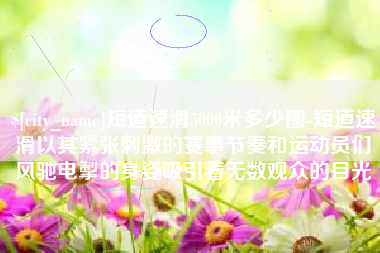 新昌短道速滑5000米多少圈-短道速滑以其紧张刺激的赛事节奏和运动员们风驰电掣的身姿吸引着无数观众的目光