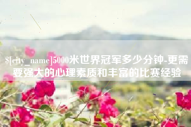 新昌5000米世界冠军多少分钟-更需要强大的心理素质和丰富的比赛经验
