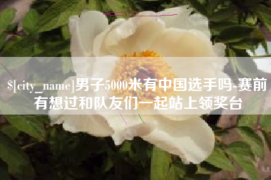 新昌男子5000米有中国选手吗-赛前有想过和队友们一起站上领奖台