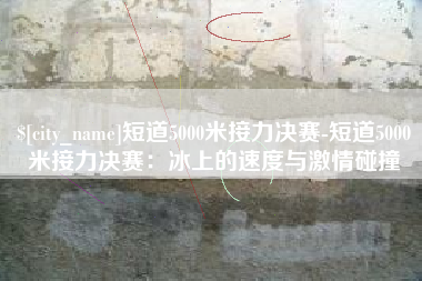 新昌短道5000米接力决赛-短道5000米接力决赛：冰上的速度与激情碰撞