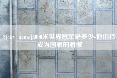 新昌5000米世界冠军是多少-他们将成为国家的骄傲