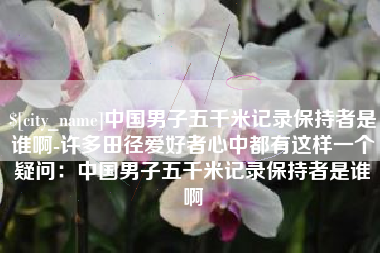 新昌中国男子五千米记录保持者是谁啊-许多田径爱好者心中都有这样一个疑问：中国男子五千米记录保持者是谁啊