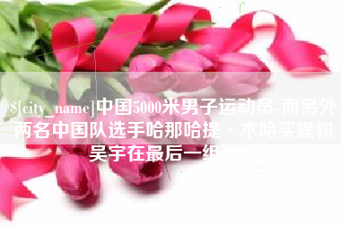 新昌中国5000米男子运动员-而另外两名中国队选手哈那哈提·木哈买提和吴宇在最后一组出场
