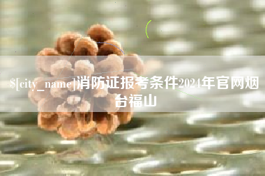 新昌消防证报考条件2024年官网烟台福山